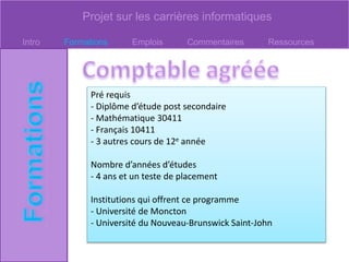 Projet sur les carrières informatiques
Intro Formations Emplois Commentaires Ressources
Pré requis
- Diplôme d’étude post secondaire
- Mathématique 30411
- Français 10411
- 3 autres cours de 12e année
Nombre d’années d’études
- 4 ans et un teste de placement
Institutions qui offrent ce programme
- Université de Moncton
- Université du Nouveau-Brunswick Saint-John
 