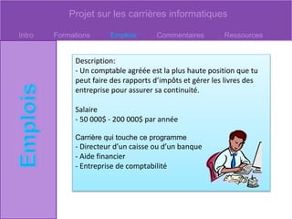 Projet sur les carrières informatiques
Intro Formations Emplois Commentaires Ressources
Description:
- Un comptable agréée est la plus haute position que tu
peut faire des rapports d’impôts et gérer les livres des
entreprise pour assurer sa continuité.
Salaire
- 50 000$ - 200 000$ par année
Carrière qui touche ce programme
- Directeur d’un caisse ou d’un banque
- Aide financier
- Entreprise de comptabilité
 