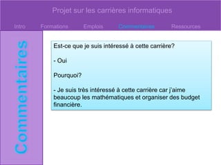 Projet sur les carrières informatiques
Intro Formations Emplois Commentaires Ressources
Est-ce que je suis intéressé à cette carrière?
- Oui
Pourquoi?
- Je suis très intéressé à cette carrière car j’aime
beaucoup les mathématiques et organiser des budget
financière.
 