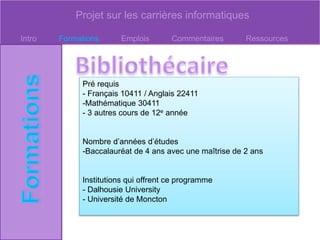 Projet sur les carrières informatiques
Intro Formations Emplois Commentaires Ressources
Pré requis
- Français 10411 / Anglais 22411
-Mathématique 30411
- 3 autres cours de 12e année
Nombre d’années d’études
-Baccalauréat de 4 ans avec une maîtrise de 2 ans
Institutions qui offrent ce programme
- Dalhousie University
- Université de Moncton
 