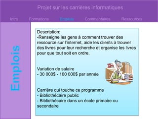 Projet sur les carrières informatiques
Intro Formations Emplois Commentaires Ressources
Description:
-Renseigne les gens à comment trouver des
ressource sur l’internet, aide les clients à trouver
des livres pour leur recherche et organise les livres
pour que tout soit en ordre.
Variation de salaire
- 30 000$ - 100 000$ par année
Carrière qui touche ce programme
- Bibliothécaire public
- Bibliothécaire dans un école primaire ou
secondaire
 