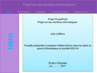 Projet sur les carrières informatiques
Intro Formations Emplois Commentaires Ressources
Projet PowerPoint
Projet sur les carrières informatiques
Julie LeBlanc
Travaille présentée à madame Hélène Doiron dans le cadre du
cours d’informatique et société 63311A
École L’Odyssée
Le .. ……. 2011
 