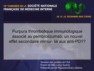1
Purpura thrombotique immunologique
associé au pembrolizumab: un nouvel
effet secondaire immun lié aux anti-PD1?
Session des posters de l’AJI.
Poster de Mlle Leroy Audrey
Présenté par Mr Razanamahery Jérôme
 