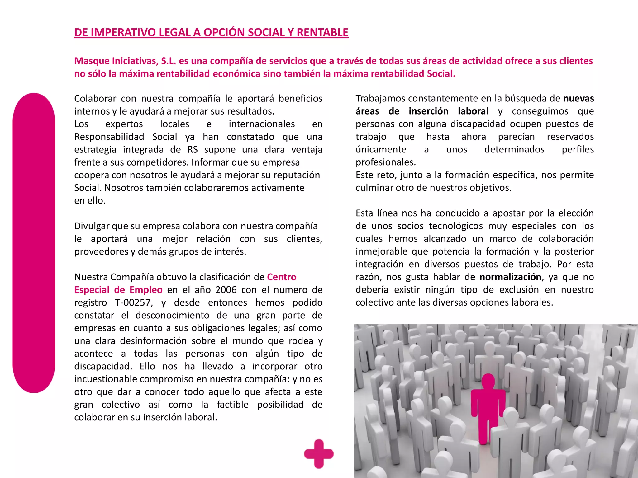DE IMPERATIVO LEGAL A OPCIÓN SOCIAL Y RENTABLE

Masque Iniciativas, S.L. es una compañía de servicios que a través de todas sus áreas de actividad ofrece a sus clientes
no sólo la máxima rentabilidad económica sino también la máxima rentabilidad Social.

Colaborar con nuestra compañía le aportará beneficios            Trabajamos constantemente en la búsqueda de nuevas
internos y le ayudará a mejorar sus resultados.                  áreas de inserción laboral y conseguimos que
Los     expertos    locales    e     internacionales  en         personas con alguna discapacidad ocupen puestos de
Responsabilidad Social ya han constatado que una                 trabajo que hasta ahora parecían reservados
estrategia integrada de RS supone una clara ventaja              únicamente      a     unos    determinados      perfiles
frente a sus competidores. Informar que su empresa               profesionales.
coopera con nosotros le ayudará a mejorar su reputación          Este reto, junto a la formación especifica, nos permite
Social. Nosotros también colaboraremos activamente               culminar otro de nuestros objetivos.
en ello.
                                                                 Esta línea nos ha conducido a apostar por la elección
Divulgar que su empresa colabora con nuestra compañía            de unos socios tecnológicos muy especiales con los
le aportará una mejor relación con sus clientes,                 cuales hemos alcanzado un marco de colaboración
proveedores y demás grupos de interés.                           inmejorable que potencia la formación y la posterior
                                                                 integración en diversos puestos de trabajo. Por esta
Nuestra Compañía obtuvo la clasificación de Centro               razón, nos gusta hablar de normalización, ya que no
Especial de Empleo en el año 2006 con el numero de               debería existir ningún tipo de exclusión en nuestro
registro T-00257, y desde entonces hemos podido                  colectivo ante las diversas opciones laborales.
constatar el desconocimiento de una gran parte de
empresas en cuanto a sus obligaciones legales; así como
una clara desinformación sobre el mundo que rodea y
acontece a todas las personas con algún tipo de
discapacidad. Ello nos ha llevado a incorporar otro
incuestionable compromiso en nuestra compañía: y no es
otro que dar a conocer todo aquello que afecta a este
gran colectivo así como la factible posibilidad de
colaborar en su inserción laboral.
 