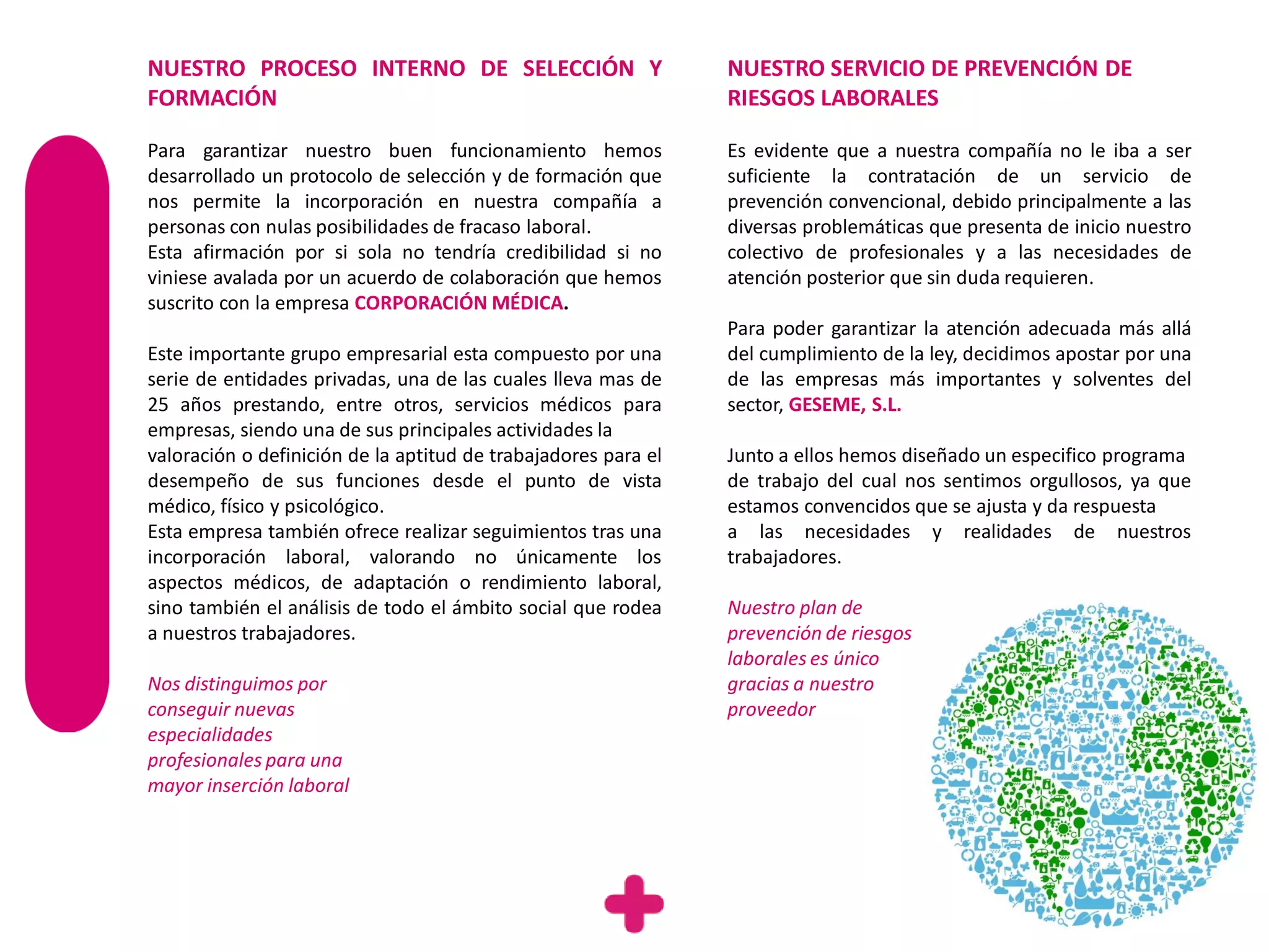 NUESTRO PROCESO INTERNO DE SELECCIÓN Y                          NUESTRO SERVICIO DE PREVENCIÓN DE
FORMACIÓN                                                       RIESGOS LABORALES

Para garantizar nuestro buen funcionamiento hemos               Es evidente que a nuestra compañía no le iba a ser
desarrollado un protocolo de selección y de formación que       suficiente la contratación de un servicio de
nos permite la incorporación en nuestra compañía a              prevención convencional, debido principalmente a las
personas con nulas posibilidades de fracaso laboral.            diversas problemáticas que presenta de inicio nuestro
Esta afirmación por si sola no tendría credibilidad si no       colectivo de profesionales y a las necesidades de
viniese avalada por un acuerdo de colaboración que hemos        atención posterior que sin duda requieren.
suscrito con la empresa CORPORACIÓN MÉDICA.
                                                                Para poder garantizar la atención adecuada más allá
Este importante grupo empresarial esta compuesto por una        del cumplimiento de la ley, decidimos apostar por una
serie de entidades privadas, una de las cuales lleva mas de     de las empresas más importantes y solventes del
25 años prestando, entre otros, servicios médicos para          sector, GESEME, S.L.
empresas, siendo una de sus principales actividades la
valoración o definición de la aptitud de trabajadores para el   Junto a ellos hemos diseñado un especifico programa
desempeño de sus funciones desde el punto de vista              de trabajo del cual nos sentimos orgullosos, ya que
médico, físico y psicológico.                                   estamos convencidos que se ajusta y da respuesta
Esta empresa también ofrece realizar seguimientos tras una      a las necesidades y realidades de nuestros
incorporación laboral, valorando no únicamente los              trabajadores.
aspectos médicos, de adaptación o rendimiento laboral,
sino también el análisis de todo el ámbito social que rodea     Nuestro plan de
a nuestros trabajadores.                                        prevención de riesgos
                                                                laborales es único
Nos distinguimos por                                            gracias a nuestro
conseguir nuevas                                                proveedor
especialidades
profesionales para una
mayor inserción laboral
 