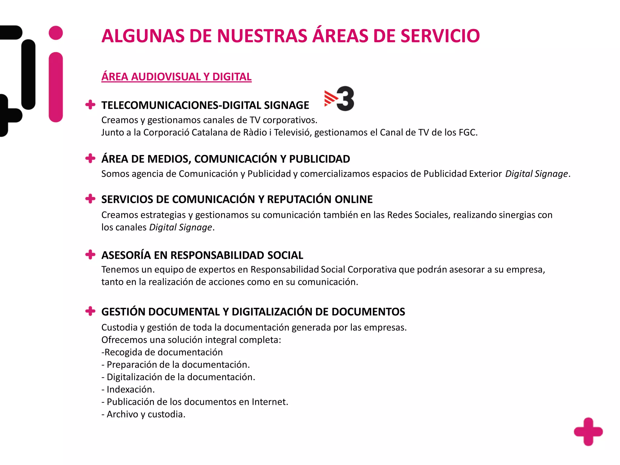 ALGUNAS DE NUESTRAS ÁREAS DE SERVICIO
ÁREA AUDIOVISUAL Y DIGITAL

TELECOMUNICACIONES-DIGITAL SIGNAGE
Creamos y gestionamos canales de TV corporativos.
Junto a la Corporació Catalana de Ràdio i Televisió, gestionamos el Canal de TV de los FGC.

ÁREA DE MEDIOS, COMUNICACIÓN Y PUBLICIDAD
Somos agencia de Comunicación y Publicidad y comercializamos espacios de Publicidad Exterior Digital Signage.

SERVICIOS DE COMUNICACIÓN Y REPUTACIÓN ONLINE
Creamos estrategias y gestionamos su comunicación también en las Redes Sociales, realizando sinergias con
los canales Digital Signage.

ASESORÍA EN RESPONSABILIDAD SOCIAL
Tenemos un equipo de expertos en Responsabilidad Social Corporativa que podrán asesorar a su empresa,
tanto en la realización de acciones como en su comunicación.

GESTIÓN DOCUMENTAL Y DIGITALIZACIÓN DE DOCUMENTOS
Custodia y gestión de toda la documentación generada por las empresas.
Ofrecemos una solución integral completa:
-Recogida de documentación
- Preparación de la documentación.
- Digitalización de la documentación.
- Indexación.
- Publicación de los documentos en Internet.
- Archivo y custodia.
 