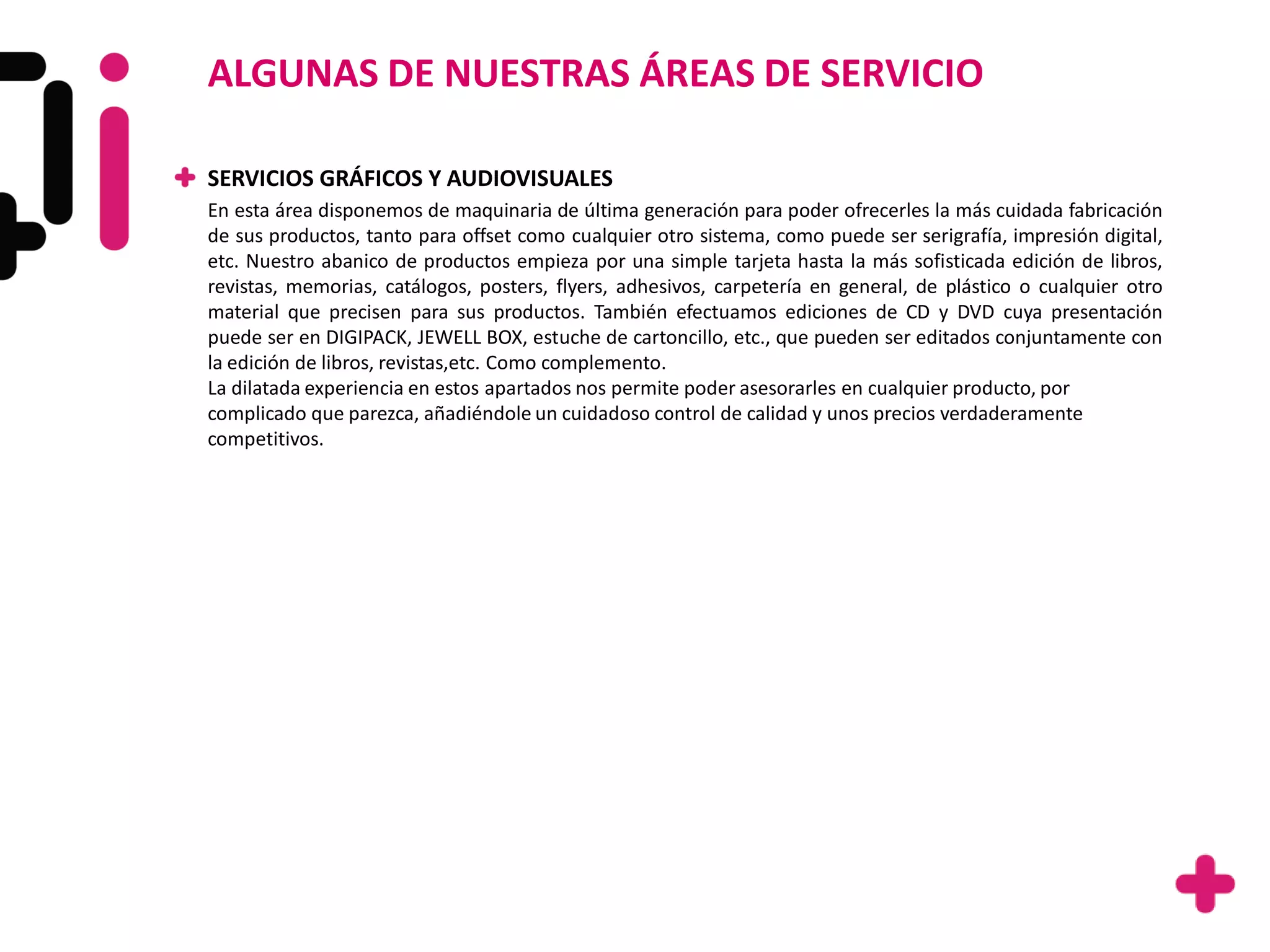 ALGUNAS DE NUESTRAS ÁREAS DE SERVICIO

SERVICIOS GRÁFICOS Y AUDIOVISUALES
En esta área disponemos de maquinaria de última generación para poder ofrecerles la más cuidada fabricación
de sus productos, tanto para offset como cualquier otro sistema, como puede ser serigrafía, impresión digital,
etc. Nuestro abanico de productos empieza por una simple tarjeta hasta la más sofisticada edición de libros,
revistas, memorias, catálogos, posters, flyers, adhesivos, carpetería en general, de plástico o cualquier otro
material que precisen para sus productos. También efectuamos ediciones de CD y DVD cuya presentación
puede ser en DIGIPACK, JEWELL BOX, estuche de cartoncillo, etc., que pueden ser editados conjuntamente con
la edición de libros, revistas,etc. Como complemento.
La dilatada experiencia en estos apartados nos permite poder asesorarles en cualquier producto, por
complicado que parezca, añadiéndole un cuidadoso control de calidad y unos precios verdaderamente
competitivos.
 
