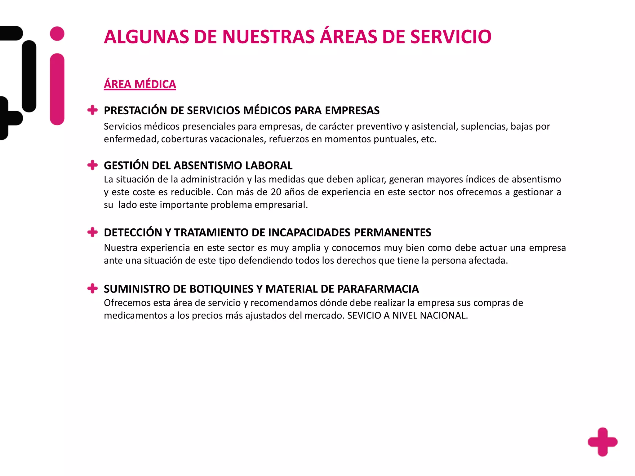 ALGUNAS DE NUESTRAS ÁREAS DE SERVICIO

ÁREA MÉDICA

PRESTACIÓN DE SERVICIOS MÉDICOS PARA EMPRESAS
Servicios médicos presenciales para empresas, de carácter preventivo y asistencial, suplencias, bajas por
enfermedad, coberturas vacacionales, refuerzos en momentos puntuales, etc.

GESTIÓN DEL ABSENTISMO LABORAL
La situación de la administración y las medidas que deben aplicar, generan mayores índices de absentismo
y este coste es reducible. Con más de 20 años de experiencia en este sector nos ofrecemos a gestionar a
su lado este importante problema empresarial.

DETECCIÓN Y TRATAMIENTO DE INCAPACIDADES PERMANENTES
Nuestra experiencia en este sector es muy amplia y conocemos muy bien como debe actuar una empresa
ante una situación de este tipo defendiendo todos los derechos que tiene la persona afectada.

SUMINISTRO DE BOTIQUINES Y MATERIAL DE PARAFARMACIA
Ofrecemos esta área de servicio y recomendamos dónde debe realizar la empresa sus compras de
medicamentos a los precios más ajustados del mercado. SEVICIO A NIVEL NACIONAL.
 