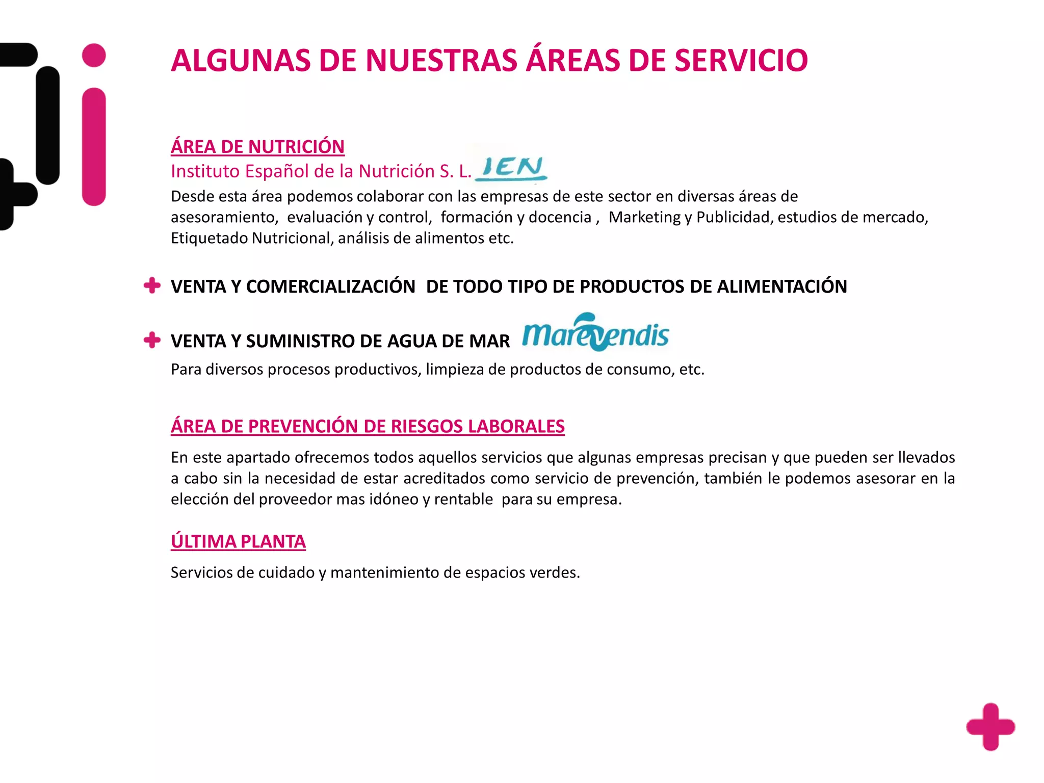ALGUNAS DE NUESTRAS ÁREAS DE SERVICIO

ÁREA DE NUTRICIÓN
Instituto Español de la Nutrición S. L.
Desde esta área podemos colaborar con las empresas de este sector en diversas áreas de
asesoramiento, evaluación y control, formación y docencia , Marketing y Publicidad, estudios de mercado,
Etiquetado Nutricional, análisis de alimentos etc.

VENTA Y COMERCIALIZACIÓN DE TODO TIPO DE PRODUCTOS DE ALIMENTACIÓN

VENTA Y SUMINISTRO DE AGUA DE MAR
Para diversos procesos productivos, limpieza de productos de consumo, etc.


ÁREA DE PREVENCIÓN DE RIESGOS LABORALES
En este apartado ofrecemos todos aquellos servicios que algunas empresas precisan y que pueden ser llevados
a cabo sin la necesidad de estar acreditados como servicio de prevención, también le podemos asesorar en la
elección del proveedor mas idóneo y rentable para su empresa.

ÚLTIMA PLANTA
Servicios de cuidado y mantenimiento de espacios verdes.
 