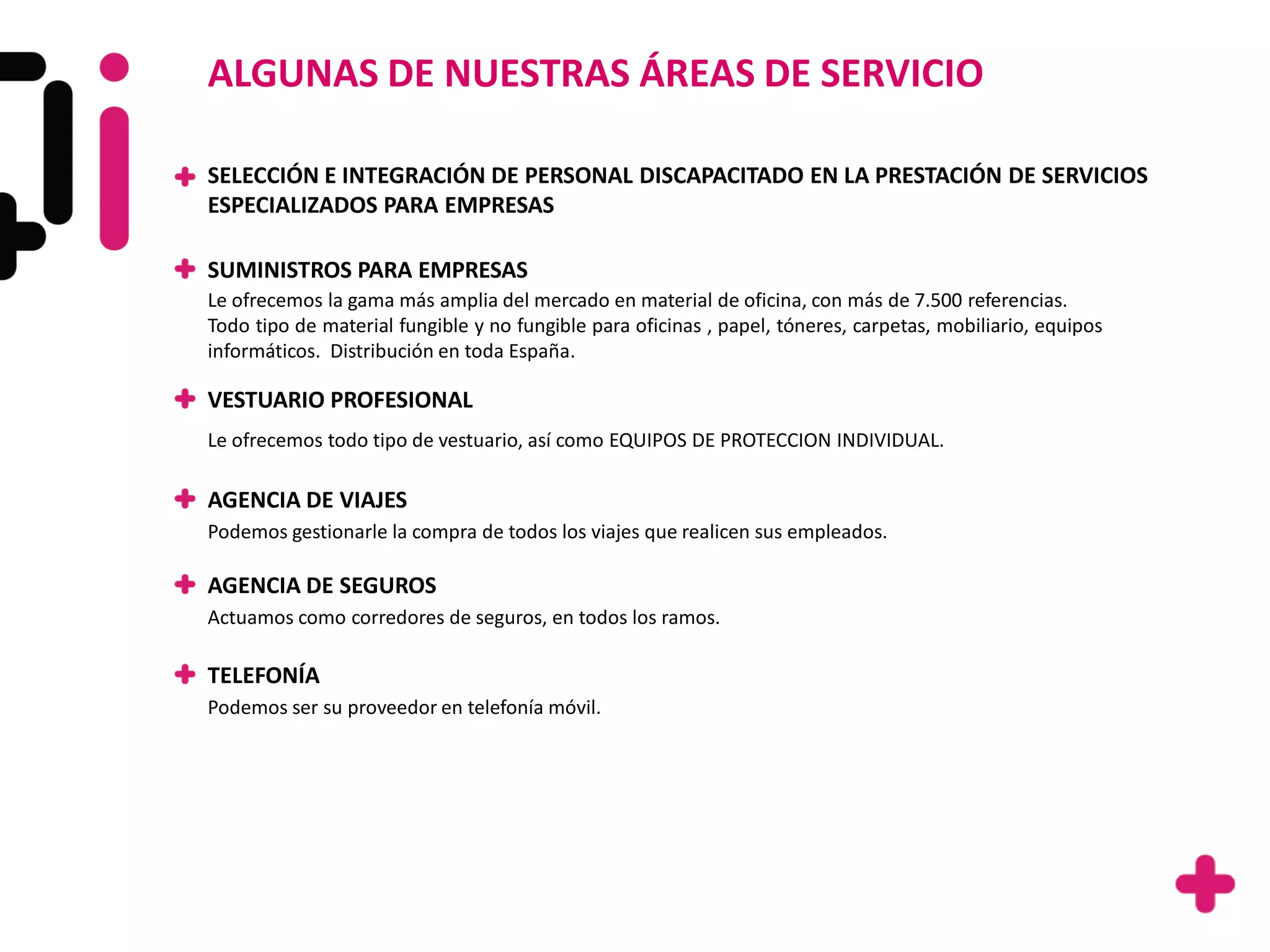 ALGUNAS DE NUESTRAS ÁREAS DE SERVICIO

SELECCIÓN E INTEGRACIÓN DE PERSONAL DISCAPACITADO EN LA PRESTACIÓN DE SERVICIOS
ESPECIALIZADOS PARA EMPRESAS

SUMINISTROS PARA EMPRESAS
Le ofrecemos la gama más amplia del mercado en material de oficina, con más de 7.500 referencias.
Todo tipo de material fungible y no fungible para oficinas , papel, tóneres, carpetas, mobiliario, equipos
informáticos. Distribución en toda España.

VESTUARIO PROFESIONAL
Le ofrecemos todo tipo de vestuario, así como EQUIPOS DE PROTECCION INDIVIDUAL.

AGENCIA DE VIAJES
Podemos gestionarle la compra de todos los viajes que realicen sus empleados.

AGENCIA DE SEGUROS
Actuamos como corredores de seguros, en todos los ramos.

TELEFONÍA
Podemos ser su proveedor en telefonía móvil.
 