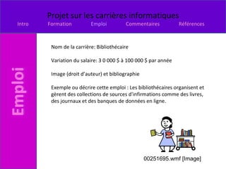 Nom de la carrière: Bibliothécaire Variation du salaire: 3 0 000 $ à 100 000 $ par année Image (droit d’auteur) et bibliographie Exemple ou décrire cette emploi : Les bibliothécaires organisent et gèrent des collections de sources d'infirmations comme des livres, des journaux et des banques de données en ligne.  00251695.wmf [Image] 