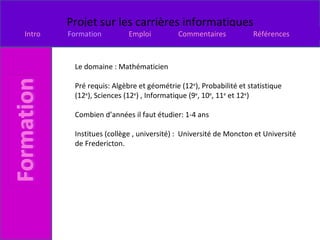 Le domaine : Mathématicien  Pré requis: Algèbre et géométrie (12 e ), Probabilité et statistique (12 e ), Sciences (12 e ) , Informatique (9 e , 10 e , 11 e  et 12 e ) Combien d’années il faut étudier: 1-4 ans  Institues (collège , université) :  Université de Moncton et Université de Fredericton.  