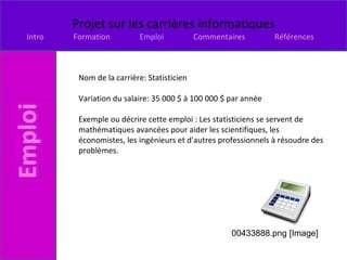 Nom de la carrière: Statisticien Variation du salaire: 35 000 $ à 100 000 $ par année  Exemple ou décrire cette emploi : Les statisticiens se servent de mathématiques avancées pour aider les scientifiques, les économistes, les ingénieurs et d'autres professionnels à résoudre des problèmes. 00433888.png [Image] 