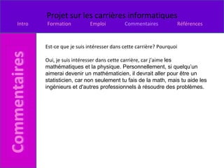 Est-ce que je suis intéresser dans cette carrière? Pourquoi Oui, je suis intéresser dans cette carrière, car j’aime  les mathématiques et la physique. Personnellement, si quelqu’un aimerai devenir un mathématicien, il devrait aller pour être un statisticien, car non seulement tu fais de la math, mais tu aide les ingénieurs et d'autres professionnels à résoudre des problèmes.   