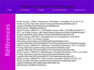 Career Crusing . (1999).  Programmeur informatique  . Consulté le 10 26, 2011, sur Career Cruising: http://www.careercruising.com/Careers/JobDetails.aspx?LoginID=e3ee3a4f-80b6-462d-bcce-a016923861bb-&OccNumber=108&field=AtaGlance Career Crusing. (1999-2011 ).  Développeur de jeux vidéo  . Consulté le Octobre 31, 2011, sur Career Crusing : http://www.careercruising.com/Careers/JobDetails.aspx?LoginID=a03c367b-3da3-4360-a116-50da726520f5-&OccNumber=437 Career Crusing. (1999-2011).  Reseignements sur le programme . Consulté le Novembre 4, 2011, sur Career Crusing: http://www.careercruising.com/CASchool/ProgramDetails.aspx?LoginID=76b91c8d-1f81-4d3d-9d80-571531d7a24a-&ProgramID=53424&Language= Carrer Crusing. (1999-2011).  Statisticien  . Consulté le Novembre 4, 2011, sur Carrer Crusing: http://www.careercruising.com/Careers/JobDetails.aspx?LoginID=76b91c8d-1f81-4d3d-9d80-571531d7a24a-&OccNumber=405 Carrer Crusing. (1999-2011).  Bibliothécaire . Consulté le Novembre 4, 2011, sur Career Crusing: http://www.careercruising.com/Careers/JobDetails.aspx?LoginID=76b91c8d-1f81-4d3d-9d80-571531d7a24a-&OccNumber=251 Carrer Crusing. (1999-2011).  Career crusing . Consulté le Octobre 28, 2011, sur Career Crusing: http://www.careercruising.com/Careers/JobDetails.aspx?LoginID=2e4d45aa-3837-4806-b69e-33b01228010e-&OccNumber=437&field=AtaGlance 