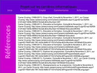 Carrer Crusing. (1999-2011).  Coup d'œil . Consulté le Novembre 1, 2011, sur Career Crusing: http://www.careercruising.com/Careers/JobDetails.aspx?LoginID=ea182f59-b12f-4eb7-920b-96f85319c2a6-&OccNumber=397 Carrer Crusing. (1999-2011).  Éducation et formation . Consulté le Novembre 1, 2011, sur Carrer Crusing: http://www.careercruising.com/Careers/JobDetails.aspx?LoginID=ea182f59-b12f-4eb7-920b-96f85319c2a6-&OccNumber=437&field=Education#OSQ Carrer Crusing. (1999-2011).  Éducation et formation . Consulté le Novembre 1, 2011, sur Carrer Crusing: http://www.careercruising.com/Careers/JobDetails.aspx?LoginID=ea182f59-b12f-4eb7-920b-96f85319c2a6-&OccNumber=108&field=Education Carrer Crusing. (1999-2011).  Éducation et formation . Consulté le Novembre 4, 2011, sur Carrer Crusing: http://www.careercruising.com/Careers/JobDetails.aspx?LoginID=76b91c8d-1f81-4d3d-9d80-571531d7a24a-&OccNumber=397&field=Education Carrer Crusing. (1999-2011).  Éducation et formation . Consulté le Novebre 4, 2011, sur Carrer Crusing: http://www.careercruising.com/Careers/JobDetails.aspx?LoginID=76b91c8d-1f81-4d3d-9d80-571531d7a24a-&OccNumber=251&field=Education Carrer Crusing. (1999-2011).  Explorer les programmes . Consulté le Novembre 4, 2011, sur Carrer Crusing: http://www.careercruising.com/CASchool/ProgramDetails.aspx?LoginID=76b91c8d-1f81-4d3d-9d80-571531d7a24a-&ProgramID=35909&Language= Carrer Crusing. (1999-2011).  Formation . Consulté le Novembre 1, 2011, sur Carrer Crusing: http://www.careercruising.com/Careers/JobDetails.aspx?LoginID=ea182f59-b12f-4eb7-920b-96f85319c2a6-&OccNumber=397&field=Education Carrer Crusing. (1999-2011).  Reseignements sur le programme . Consulté le Novembre 4, 2011, sur Carrer Crusing: http://www.careercruising.com/CASchool/ProgramDetails.aspx?LoginID=76b91c8d-1f81-4d3d-9d80-571531d7a24a-&ProgramID=47623&Language= 