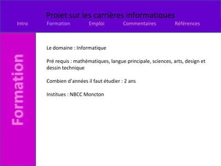Le domaine : Informatique Pré requis : mathématiques, langue principale, sciences, arts, design et dessin technique  Combien d’années il faut étudier : 2 ans Institues : NBCC Moncton 