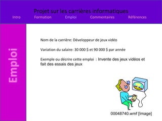 Nom de la carrière: Développeur de jeux vidéo  Variation du salaire: 30 000 $ et 90 000 $ par année Exemple ou décrire cette emploi  :  Invente des jeux vidéos et fait des essais des jeux  00048740.wmf [Image] 