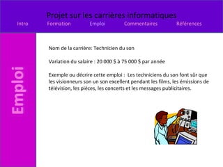 Nom de la carrière: Technicien du son  Variation du salaire : 20 000 $ à 75 000 $ par année  Exemple ou décrire cette emploi :  Les techniciens du son font sûr que les visionneurs son un son excellent pendant les films, les émissions de télévision, les pièces, les concerts et les messages publicitaires. 