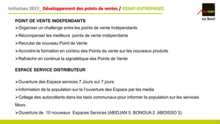 Initiatives 2017_ Développement des points de ventes / KENAT-ENTREPRISES
14
POINT DE VENTE INDEPENDANTS
Organiser un challenge entre les points de vente Indépendants
Récompenser les meilleurs points de vente indépendants
Recruter de nouveau Point de Vente
Accroitre la formation en continu des Points de vente sur les nouveaux produits
Rafraichir en continue la signalétique des Points de Vente
ESPACE SERVICE DISTRIBUTEUR
Ouverture des Espace services 7 Jours sur 7 jours
Information de la population sur la l’ouverture des Espace par les media
Collage des autocollants dans les taxis communaux pour informer la population sur les services
Moov
Ouverture de 10 nouveaux Espaces Services (ABIDJAN 5. BONOUA 2 .ABOISSO 3)
 