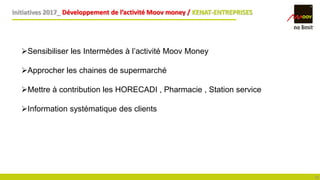 Initiatives 2017_ Développement de l’activité Moov money / KENAT-ENTREPRISES
18
Sensibiliser les Intermèdes à l’activité Moov Money
Approcher les chaines de supermarché
Mettre à contribution les HORECADI , Pharmacie , Station service
Information systématique des clients
 
