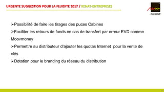URGENTE SUGGESTION POUR LA FLUIDITE 2017 / KENAT-ENTREPRISES
19
Possibilité de faire les tirages des puces Cabines
Faciliter les retours de fonds en cas de transfert par erreur EVD comme
Moovmoney
Permettre au distributeur d’ajouter les quotas Internet pour la vente de
clés
Dotation pour le branding du réseau du distribution
 