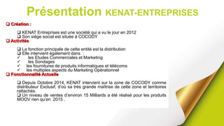 Présentation KENAT-ENTREPRISES
 Création :
 KENAT Entreprises est une société qui a vu le jour en 2012
 Son siège social est située à COCODY
 Activités
 La fonction principale de cette entité est la distribution
 Elle intervient également dans :
 les Etudes Commerciales et Marketing
 les Sondages
 les fournitures de produits informatiques et télécoms
 les multiples aspects du Marketing Opérationnel
 Fonctionnalité Actuelle
 Depuis Octobre 2014, KENAT intervient sur la zone de COCODY comme
distributeur Exclusif, d’où sa très grande maîtrise de cette zone et territoires
rattachés.
 Un niveau de ventes d’environ 15 Milliards a été réalisé pour les produits
MOOV rien qu’en 2015 .
 