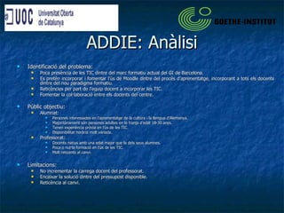 ADDIE: Anàlisi Identificació del problema: Poca presència de les TIC dintre del marc formatiu actual del GI de Barcelona.  Es pretén incorporar i fomentar l’ús de Moodle dintre del procés d’aprenentatge, incorporant a tots els docents dintre del nou paradigma formatiu. Reticències per part de l’equip docent a incorporar les TIC. Fomentar la col·laboració entre els docents del centre. Públic objectiu: Alumnat: Persones interessades en l’aprenentatge de la cultura i la llengua d'Alemanya. Majoritàriament són persones adultes en la franja d’edat 18-35 anys. Tenen experiència prèvia en l’ús de les TIC. Disponibilitat horària molt variada. Professorat: Docents natius amb una edat major que la dels seus alumnes. Poca o nul·la formació en l’ús de les TIC. Molt reticents al canvi. Limitacions: No incrementar la carrega docent del professorat. Encaixar la solució dintre del pressupost disponible. Reticència al canvi. 