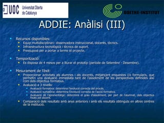 ADDIE: Anàlisi (III) Recursos disponibles: Equip multidisciplinari: dissenyadora instruccional, docents, tècnics. Infraestructura tecnològica i tècnics de suport. Pressupost per a portar a terme el projecte. Temporització: Es disposa de 4 mesos per a lliurar el prototip (període de Setembre - Desembre). Mesurament de l’èxit: Proporcionar activitats als alumnes i als docents, mitjançant enquestes i/o formularis, que permetin una avaluació immediata tant de l’assoliment de les perspectives definides així com dels objectius formatius.  Avaluació a 3 nivells:  Avaluació formativa: determina l’evolució correcta del procés.  Avaluació sumatòria: determina l’evolució correcta de l’acció formativa. Avaluació de l’aprenentatge: determina el grau d’assoliment, per part de l’alumnat, dels objectius fixats pel docent. Comparació dels resultats amb anys anteriors i amb els resultats obtinguts en altres centres de la institució. 