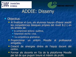 ADDIE: Disseny Objectius: Al finalitzar el curs, els alumnes hauran d’haver assolit les competències bàsiques pròpies del nivell B.2.1 en els àmbits de: la comprensió lectora i auditiva,  l'expressió escrita i oral,  i la competència gramatical.   Proporcionar un entorn Moodle al professorat amigable. Creació de sinergies dintre de l’equip docent del centre. Formar als docents en l’ús de la plataforma Moodle per tal de que puguin treure el màxim de profit. 