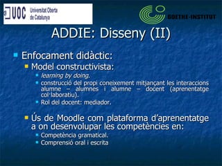 ADDIE: Disseny (II) Enfocament didàctic: Model constructivista:  learning by doing . construcció del propi coneixement mitjançant les interaccions alumne – alumnes i alumne – docent (aprenentatge col·laboratiu). Rol del docent: mediador. Ús de Moodle com plataforma d’aprenentatge a on desenvolupar les competències en: Competència gramatical. Comprensió oral i escrita 