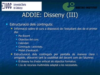 ADDIE: Disseny (III) Estructuració dels continguts: Informació sobre el curs a disposició de l’estudiant des de el primer dia: Pla docent Objectius del curs. Calendari Continguts i activitats. Model d'avaluació. Estructuració dels continguts per pantalla de manera clara i amigable, afavorint tant la usabilitat del docent com de l’alumne: El disseny ha d’estar enfocat als objectius formatius. L’ús de recursos multimèdia adaptat a les necessitats. 