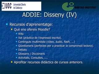 ADDIE: Disseny (IV) Recursos d’aprenentatge: Què ens ofereix Moodle?  Wiki Xat (pràctica de l’expressió escrita). Continguts multimèdia (vídeo, àudio, flash, ...)  Qüestionaris (perfectes per a practicar la comprensió lectora). Debats Glossaris / Diccionaris Activitats, Consultes, .... Aprofitar recursos didàctics de cursos anteriors. 