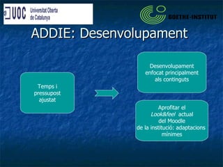 ADDIE: Desenvolupament  Temps i pressupost ajustat Desenvolupament enfocat principalment als continguts Aprofitar el Look&feel  actual del Moodle de la institució: adaptacions  mínimes 