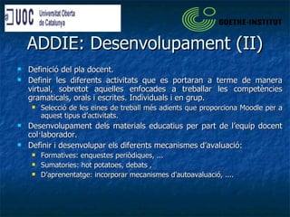 ADDIE: Desenvolupament (II) Definició del pla docent. Definir les diferents activitats que es portaran a terme de manera virtual, sobretot aquelles enfocades a treballar les competències gramaticals, orals i escrites. Individuals i en grup. Selecció de les eines de treball més adients que proporciona Moodle per a aquest tipus d’activitats. Desenvolupament dels materials educatius per part de l’equip docent col·laborador. Definir i desenvolupar els diferents mecanismes d’avaluació: Formatives: enquestes periòdiques, ... Sumatories: hot potatoes, debats ,  D’aprenentatge: incorporar mecanismes d’autoavaluació, .... 