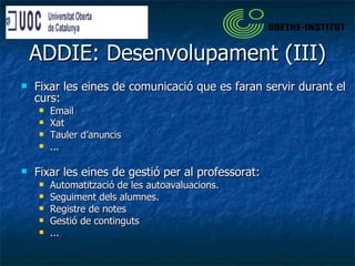 ADDIE: Desenvolupament (III) Fixar les eines de comunicació que es faran servir durant el curs: Email Xat Tauler d’anuncis ... Fixar les eines de gestió per al professorat: Automatització de les autoavaluacions. Seguiment dels alumnes. Registre de notes Gestió de continguts ... 