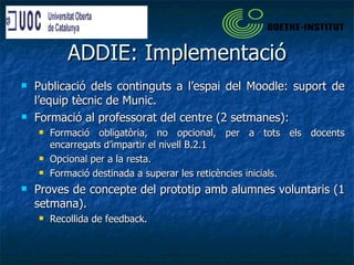 ADDIE: Implementació Publicació dels continguts a l’espai del Moodle: suport de l’equip tècnic de Munic. Formació al professorat del centre (2 setmanes): Formació obligatòria, no opcional, per a tots els docents encarregats d’impartir el nivell B.2.1 Opcional per a la resta. Formació destinada a superar les reticències inicials. Proves de concepte del prototip amb alumnes voluntaris (1 setmana).  Recollida de feedback. 