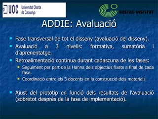 ADDIE: Avaluació Fase transversal de tot el disseny (avaluació del disseny). Avaluació a 3 nivells: formativa, sumatòria i d’aprenentatge. Retroalimentació continua durant cadascuna de les fases: Seguiment per part de la Hanna dels objectius fixats a final de cada fase. Coordinació entre els 3 docents en la construcció dels materials. Ajust del prototip en funció dels resultats de l’avaluació (sobretot després de la fase de implementació). 