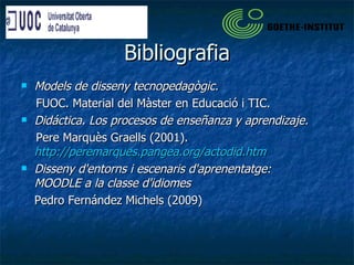 Bibliografia Models de disseny tecnopedagògic.  FUOC. Material del Màster en Educació i TIC. Didáctica. Los procesos de enseñanza y aprendizaje.  Pere Marquès Graells (2001).  http://peremarques.pangea.org/actodid.htm Disseny d'entorns i escenaris d'aprenentatge: MOODLE a la classe d'idiomes Pedro Fernández Michels (2009) 