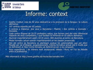 Informe: context Goethe Institut: més de 50 anys dedicant-se a la promoció de la llengua i la cultura alemanya. 147 centres repartits per 83 països. 4 centres a Espanya: dos seus a Barcelona i Madrid, i dos centres a Granada i Donostia. Cada centre disposa de 20-25 professors natius, que formen part del valor diferencial respecte als seus competidors, i que faciliten la immersió en la cultura alemanya. Alumnat majoritàriament adult (18-35 anys). 800 alumnes al centre de Barcelona. Model formatiu actual centrat majoritàriament en les classes presencials.  Des del centre de Barcelona es plantegen avaluar les potencialitats que pot oferir Moodle per tal d’integrar, progressivament, l’oferta formativa actual (els 6 nivells que es defineixen al  Marc Comú Europeu de Referència per a les Llengües ). Poca experiència, i de manera molt excepcional, aïllada i lliure, en l’ús de Moodle entre el professorat. Més informació a  http://www.goethe.de/ins/es/bar/esindex.htm 