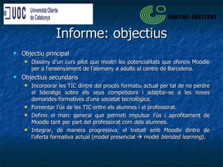 Informe: objectius Objectiu principal Disseny d’un curs pilot que mostri les potencialitats que ofereix Moodle per a l’ensenyament de l’alemany a adults al centre de Barcelona. Objectius secundaris Incorporar les TIC dintre del procés formatiu actual per tal de no perdre el lideratge sobre els seus competidors i adaptar-se a les noves demandes formatives d’una societat tecnològica. Fomentar l’ús de les TIC entre els alumnes i el professorat. Definir el marc general que permeti impulsar l’ús i aprofitament de Moodle tant per part del professorat com dels alumnes. Integrar, de manera progressiva, el treball amb Moodle dintre de l’oferta formativa actual (model presencial    model  blended learning ). 