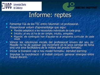 Informe: reptes Fomentar l’ús de les TIC entre l’alumnat i el professorat. Proporcionar entorn d’aprenentatge que sigui: Flexible:adaptació a les necessitats individuals de cada grup. Intuïtiu: el seu ús ha de ser simple, intuïtiu, amigable. Rigorós: els continguts han d’ajustar-se al programa curricular de cada nivell. Vèncer les reticències inicials del professorat envers del seu ús: Moodle no ha de suposar cap increment en la seva carrega de feina sinó una eina facilitadora de la millora del procés formatiu. Iniciar la transició cap a nou model formatiu:  blended learning . Impulsar la coordinació i el treball conjunt: generar sinergies entre l’equip docent. 