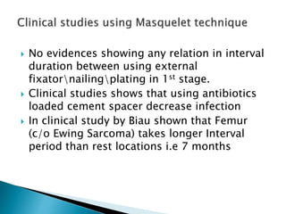  No evidences showing any relation in interval
duration between using external
fixatornailingplating in 1st stage.
 Clinical studies shows that using antibiotics
loaded cement spacer decrease infection
 In clinical study by Biau shown that Femur
(c/o Ewing Sarcoma) takes longer Interval
period than rest locations i.e 7 months
 