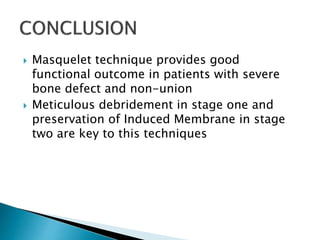  Masquelet technique provides good
functional outcome in patients with severe
bone defect and non-union
 Meticulous debridement in stage one and
preservation of Induced Membrane in stage
two are key to this techniques
 