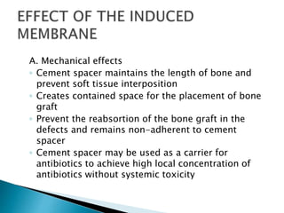 A. Mechanical effects
◦ Cement spacer maintains the length of bone and
prevent soft tissue interposition
◦ Creates contained space for the placement of bone
graft
◦ Prevent the reabsortion of the bone graft in the
defects and remains non-adherent to cement
spacer
◦ Cement spacer may be used as a carrier for
antibiotics to achieve high local concentration of
antibiotics without systemic toxicity
 