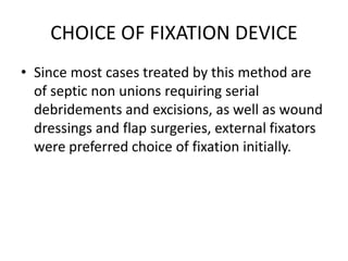 CHOICE OF FIXATION DEVICE
• Since most cases treated by this method are
of septic non unions requiring serial
debridements and excisions, as well as wound
dressings and flap surgeries, external fixators
were preferred choice of fixation initially.
 