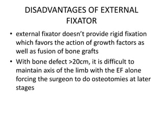 DISADVANTAGES OF EXTERNAL
FIXATOR
• external fixator doesn’t provide rigid fixation
which favors the action of growth factors as
well as fusion of bone grafts
• With bone defect >20cm, it is difficult to
maintain axis of the limb with the EF alone
forcing the surgeon to do osteotomies at later
stages
 