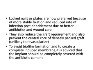 • Locked nails or plates are now preferred because
of more stable fixation and reduced rate of
infection post debridement due to better
antibiotics and wound care.
• They also reduce the graft requirement and also
prevent the central core of densely packed graft
(unlikely to revascularize)
• To avoid biofilm formation and to create a
complete induced membrane,it is adviced that
the implant should be completely covered with
the antibiotic cement
 