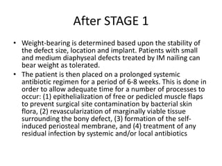 After STAGE 1
• Weight-bearing is determined based upon the stability of
the defect size, location and implant. Patients with small
and medium diaphyseal defects treated by IM nailing can
bear weight as tolerated.
• The patient is then placed on a prolonged systemic
antibiotic regimen for a period of 6-8 weeks. This is done in
order to allow adequate time for a number of processes to
occur: (1) epithelialization of free or pedicled muscle flaps
to prevent surgical site contamination by bacterial skin
flora, (2) revascularization of marginally viable tissue
surrounding the bony defect, (3) formation of the self-
induced periosteal membrane, and (4) treatment of any
residual infection by systemic and/or local antibiotics
 