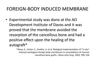 FOREIGN-BODY INDUCED MEMBRANE
• Experimental study was done at the AO
Development Institute of Davos and it was
proved that the membrane avoided the
resorption of the cancellous bone and had a
positive effect upon the healing of the
autograft*
*Klaue, K., Anton, C., Knothe, U. et al. Biological implementation of “in situ”
induced autologous foreign body membranes in consolidation of massive
cancellous bone grafts. J Bone Joint Surg. 1993; 79B: 236
 